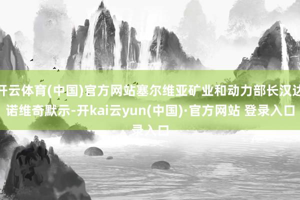 开云体育(中国)官方网站塞尔维亚矿业和动力部长汉达诺维奇默示-开kai云yun(中国)·官方网站 登录入口