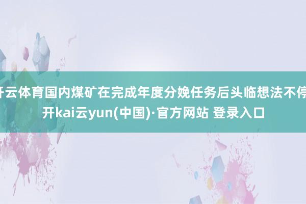 开云体育国内煤矿在完成年度分娩任务后头临想法不停-开kai云yun(中国)·官方网站 登录入口