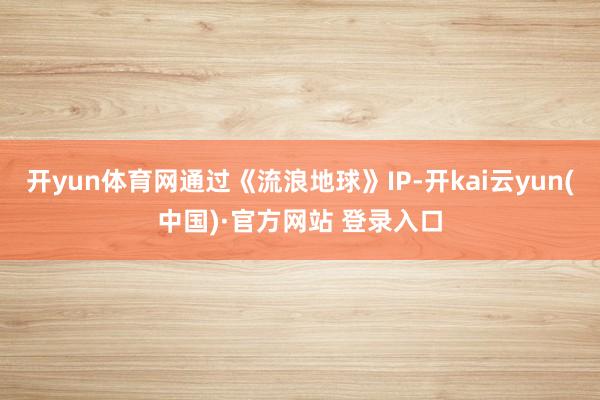 开yun体育网通过《流浪地球》IP-开kai云yun(中国)·官方网站 登录入口