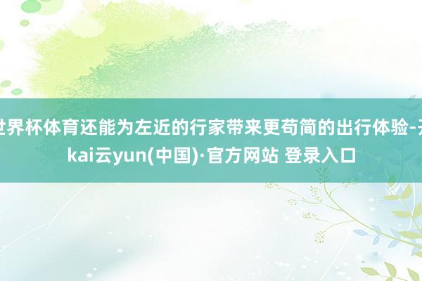 世界杯体育还能为左近的行家带来更苟简的出行体验-开kai云yun(中国)·官方网站 登录入口