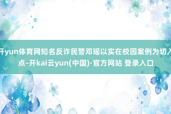 开yun体育网知名反诈民警邓瑶以实在校园案例为切入点-开kai云yun(中国)·官方网站 登录入口