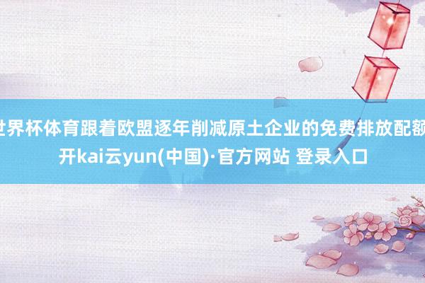 世界杯体育跟着欧盟逐年削减原土企业的免费排放配额-开kai云yun(中国)·官方网站 登录入口