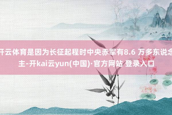 开云体育是因为长征起程时中央赤军有8.6 万多东说念主-开kai云yun(中国)·官方网站 登录入口