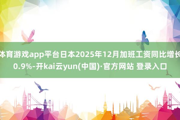 体育游戏app平台日本2025年12月加班工资同比增长0.9%-开kai云yun(中国)·官方网站 登录入口