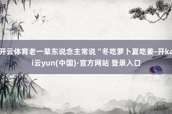 开云体育老一辈东说念主常说“冬吃萝卜夏吃姜-开kai云yun(中国)·官方网站 登录入口