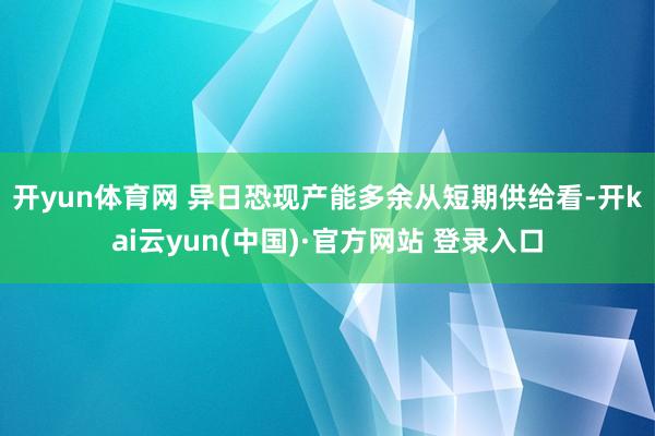 开yun体育网 异日恐现产能多余　　从短期供给看-开kai云yun(中国)·官方网站 登录入口