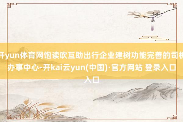 开yun体育网饱读吹互助出行企业建树功能完善的司机办事中心-开kai云yun(中国)·官方网站 登录入口
