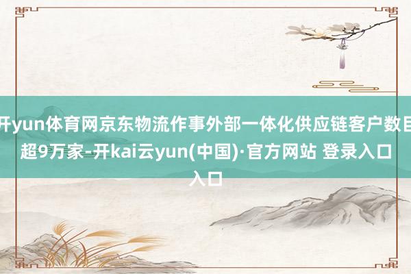 开yun体育网京东物流作事外部一体化供应链客户数目超9万家-开kai云yun(中国)·官方网站 登录入口